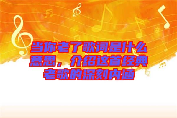 當你老了歌詞是什么意思，介紹這首經(jīng)典老歌的深刻內(nèi)涵