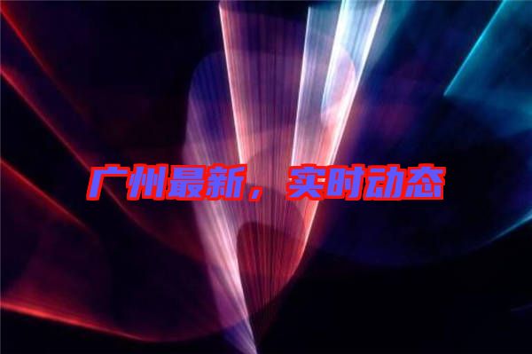 廣州最新，實(shí)時(shí)動態(tài)