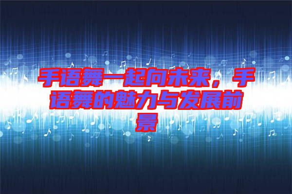 手語舞一起向未來，手語舞的魅力與發(fā)展前景