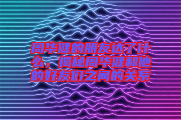 周華健的朋友達了什么，揭秘周華健和他的好友們之間的關系