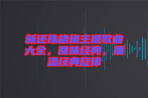 新還珠格格主題歌曲大全，回味經(jīng)典，重溫經(jīng)典旋律