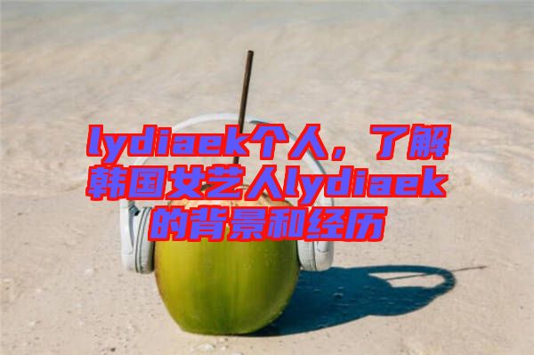 lydiaek個人，了解韓國女藝人lydiaek的背景和經(jīng)歷
