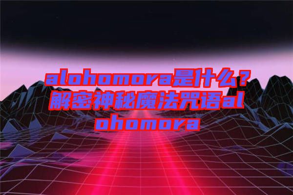 alohomora是什么？解密神秘魔法咒語alohomora