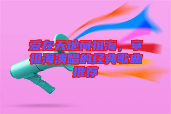 愛在天地間祖海，享祖海演唱的經(jīng)典歌曲推薦