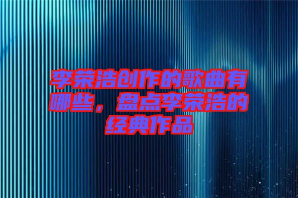 李榮浩創(chuàng)作的歌曲有哪些，盤點(diǎn)李榮浩的經(jīng)典作品