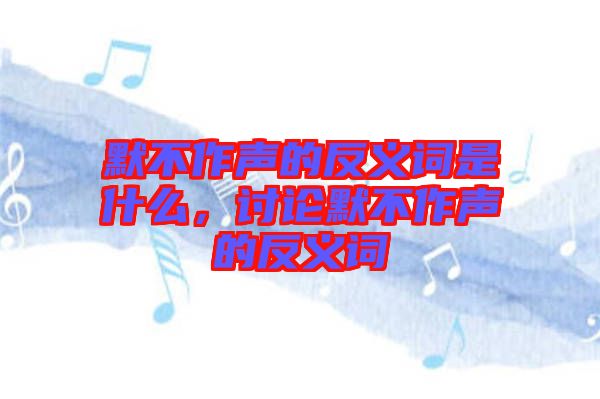 默不作聲的反義詞是什么，討論默不作聲的反義詞