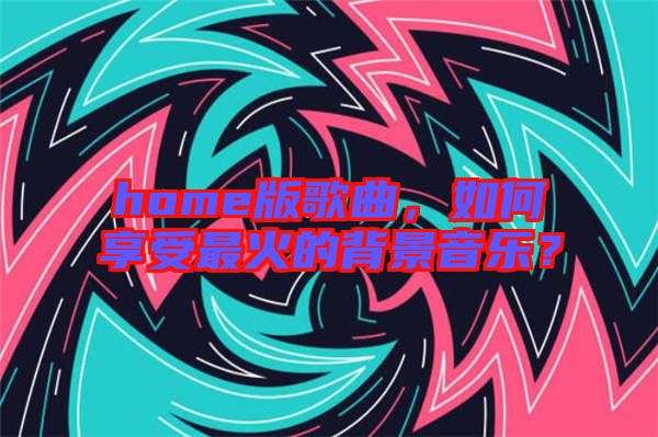 home版歌曲，如何享受最火的背景音樂(lè)？