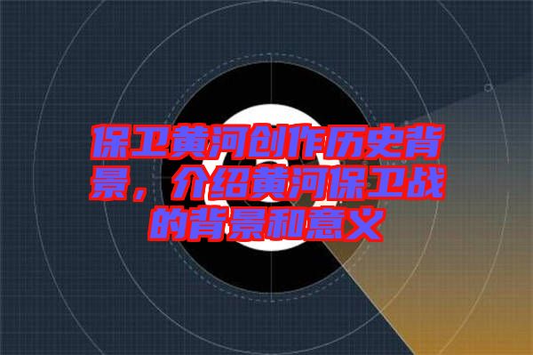 保衛(wèi)黃河創(chuàng)作歷史背景，介紹黃河保衛(wèi)戰(zhàn)的背景和意義