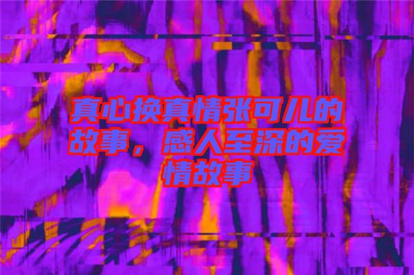 真心換真情張可兒的故事，感人至深的愛情故事