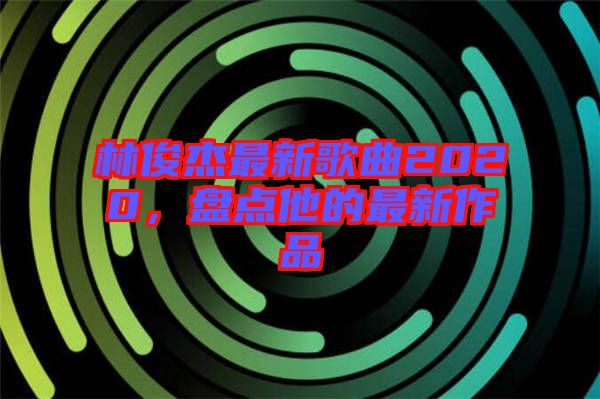 林俊杰最新歌曲2020，盤點他的最新作品