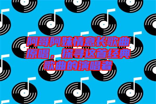 阿哥阿妹情意長(zhǎng)歌曲原唱，探尋這首經(jīng)典歌曲的演唱者