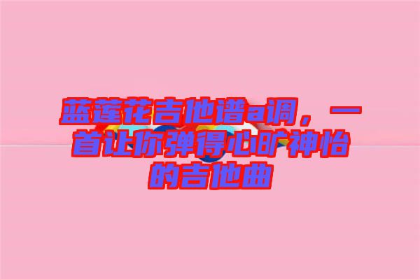 藍蓮花吉他譜a調(diào)，一首讓你彈得心曠神怡的吉他曲