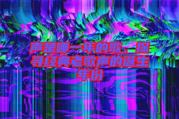 聲是哪一年的歌，探尋經(jīng)典老歌聲的誕生年份