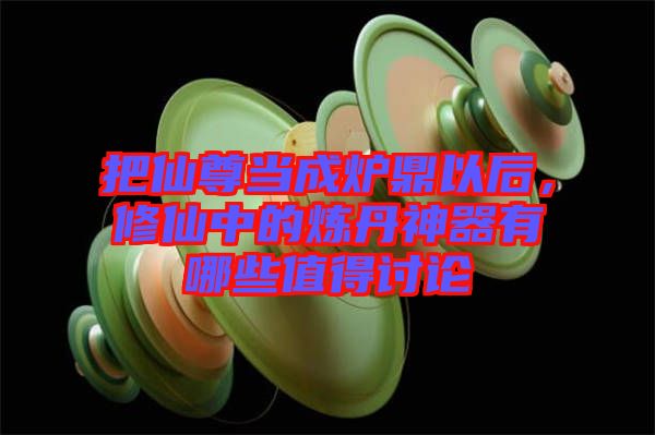 把仙尊當(dāng)成爐鼎以后，修仙中的煉丹神器有哪些值得討論