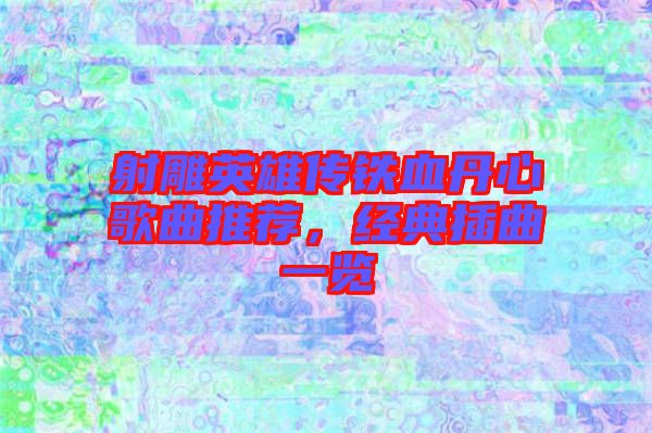 射雕英雄傳鐵血丹心歌曲推薦，經(jīng)典插曲一覽