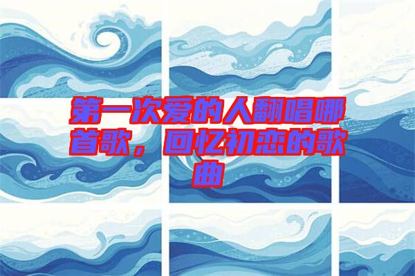 第一次愛的人翻唱哪首歌，回憶初戀的歌曲