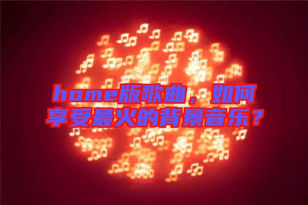 home版歌曲，如何享受最火的背景音樂？