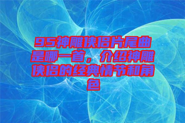 95神雕俠侶片尾曲是哪一首，介紹神雕俠侶的經(jīng)典情節(jié)和角色