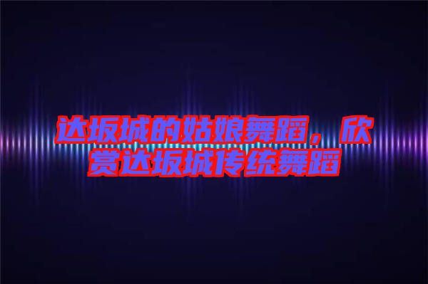 達(dá)坂城的姑娘舞蹈，欣賞達(dá)坂城傳統(tǒng)舞蹈