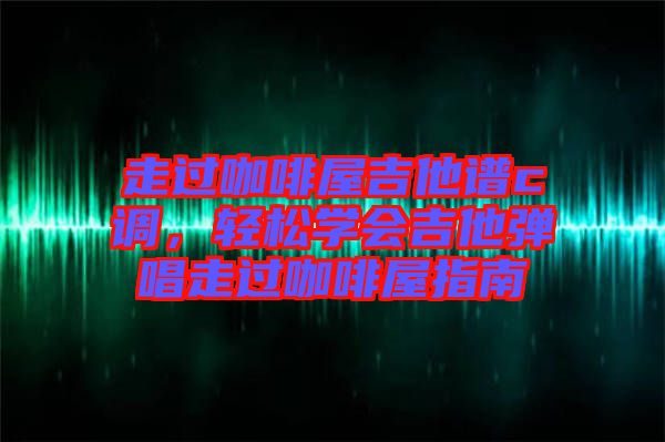 走過咖啡屋吉他譜c調(diào)，輕松學(xué)會吉他彈唱走過咖啡屋指南