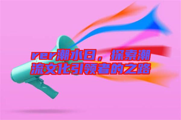 rer潮水日，探索潮流文化引領(lǐng)者的之路