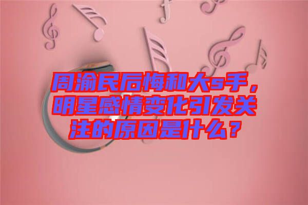 周渝民后悔和大s手，明星感情變化引發(fā)關(guān)注的原因是什么？