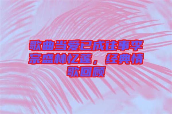 歌曲當(dāng)愛已成往事李宗盛林憶蓮，經(jīng)典情歌回顧