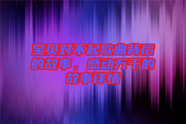 寶貝對(duì)不起歌曲背后的故事，感動(dòng)萬(wàn)千的故事詳情