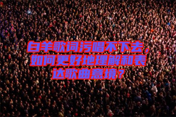 白羊歌詞污唱不下去，如何更好地理解和表達(dá)歌曲意境？