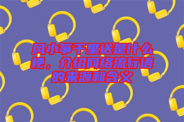 風(fēng)小箏千里送是什么梗，介紹網(wǎng)絡(luò)流行語的來源和含義