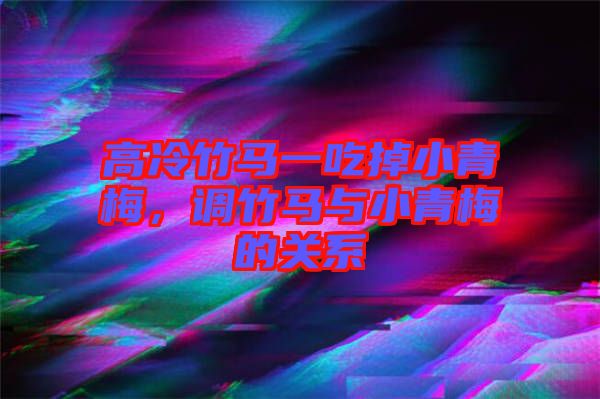高冷竹馬一吃掉小青梅，調竹馬與小青梅的關系