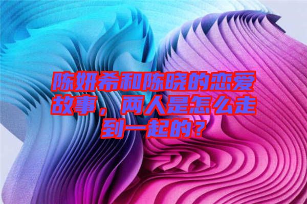 陳妍希和陳曉的戀愛故事，兩人是怎么走到一起的？