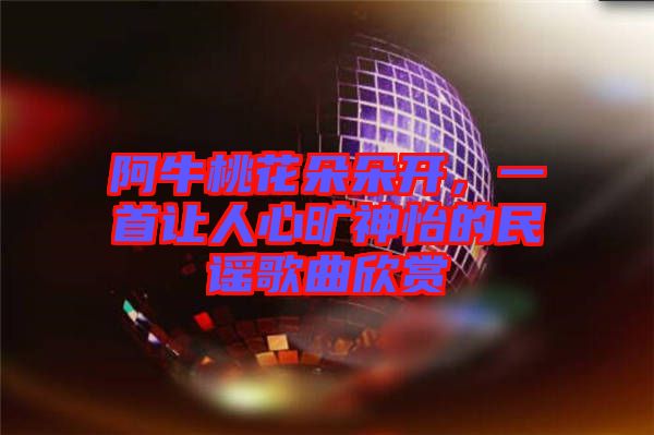 阿牛桃花朵朵開，一首讓人心曠神怡的民謠歌曲欣賞