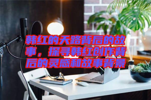 韓紅的天路背后的故事，探尋韓紅創(chuàng)作背后的靈感和故事背景