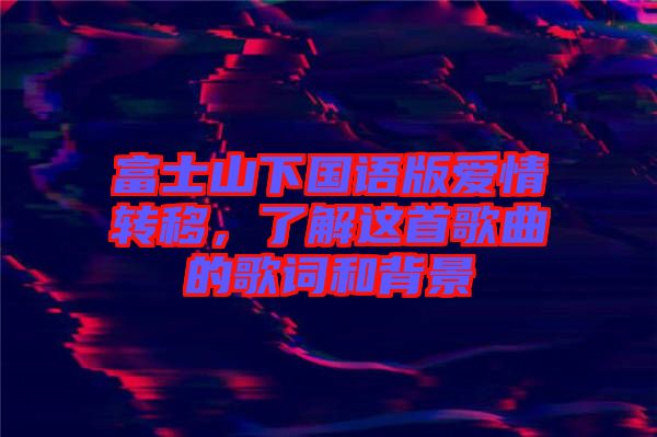 富士山下國(guó)語(yǔ)版愛(ài)情轉(zhuǎn)移，了解這首歌曲的歌詞和背景