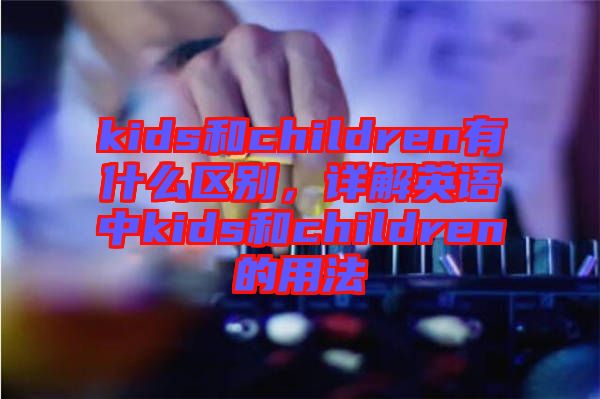 kids和children有什么區(qū)別，詳解英語中kids和children的用法