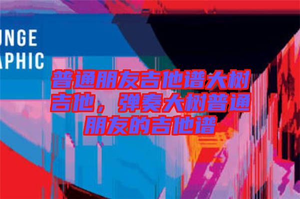 普通朋友吉他譜大樹吉他，彈奏大樹普通朋友的吉他譜