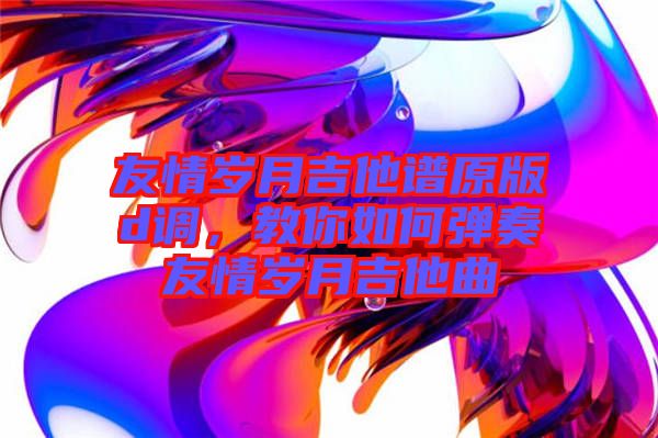 友情歲月吉他譜原版d調(diào)，教你如何彈奏友情歲月吉他曲