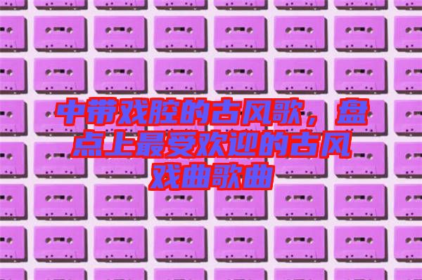 中帶戲腔的古風歌，盤點上最受歡迎的古風戲曲歌曲