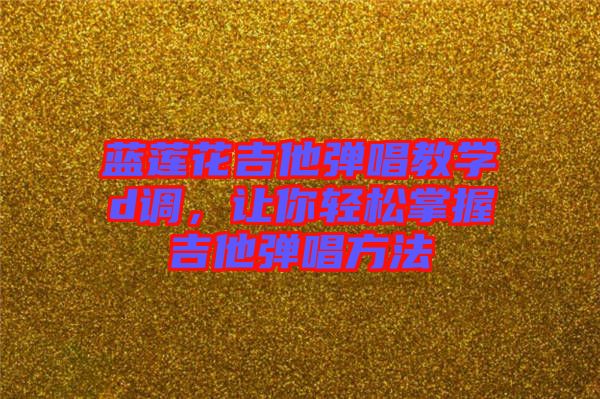 藍(lán)蓮花吉他彈唱教學(xué)d調(diào)，讓你輕松掌握吉他彈唱方法