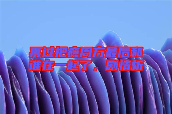 再過(guò)把癮周方最后和誰(shuí)在一起了，劇情析
