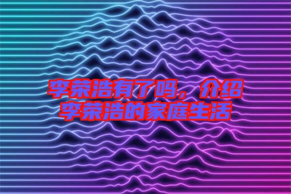 李榮浩有了嗎，介紹李榮浩的家庭生活
