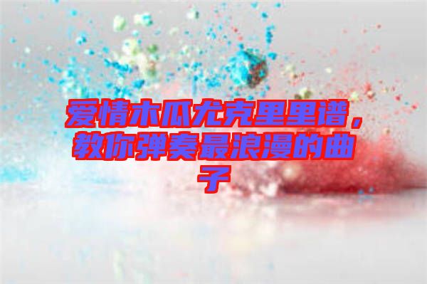 愛情木瓜尤克里里譜，教你彈奏最浪漫的曲子