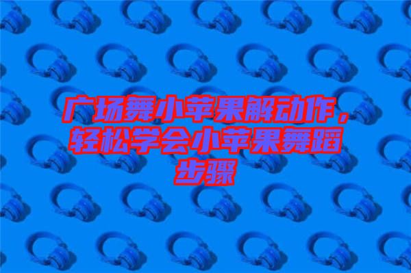 廣場舞小蘋果解動(dòng)作，輕松學(xué)會(huì)小蘋果舞蹈步驟