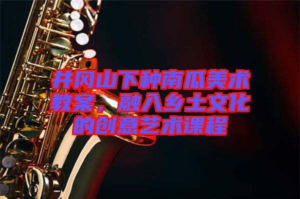 井岡山下種南瓜美術教案，融入鄉(xiāng)土文化的創(chuàng)意藝術課程