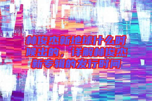 林俊杰新地球什么時候出的，詳解林俊杰新專輯的發(fā)行時間