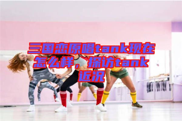 三國戀原唱tank現(xiàn)在怎么樣，探訪tank近況