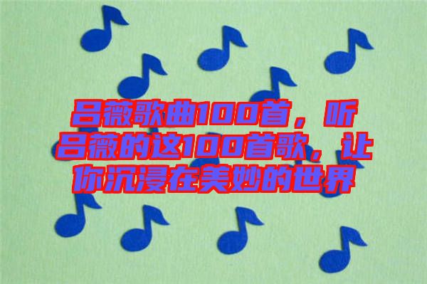 呂薇歌曲100首，聽呂薇的這100首歌，讓你沉浸在美妙的世界