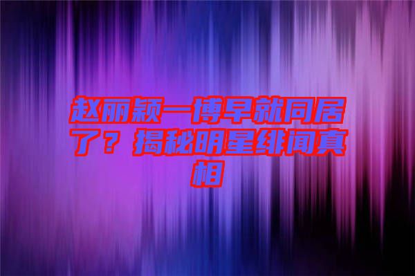 趙麗穎一博早就同居了？揭秘明星緋聞?wù)嫦? width=