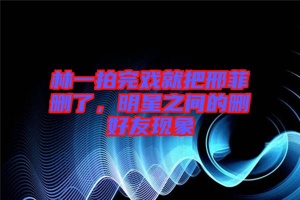 林一拍完戲就把邢菲刪了，明星之間的刪好友現(xiàn)象